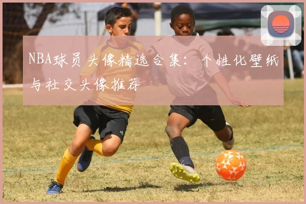 NBA球员头像精选合集：个性化壁纸与社交头像推荐