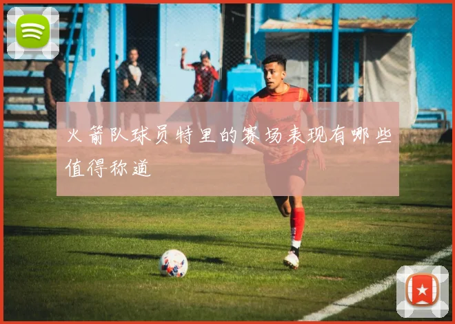 火箭队球员特里的赛场表现有哪些值得称道