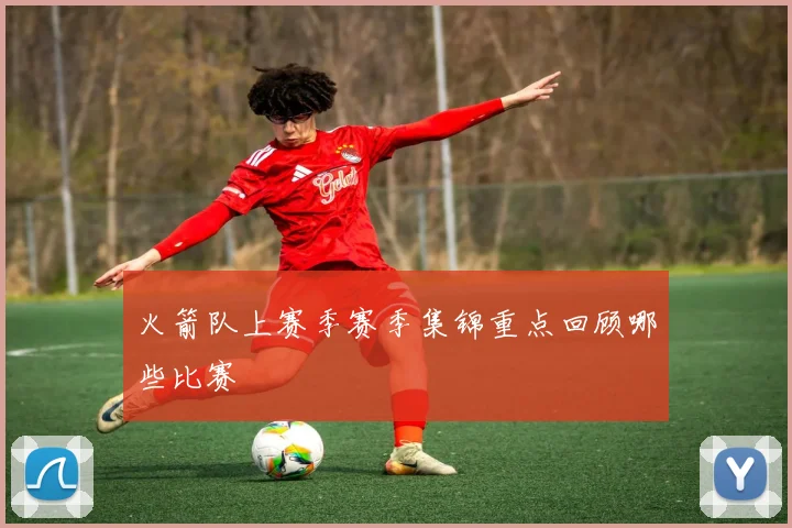 火箭队上赛季赛季集锦重点回顾哪些比赛