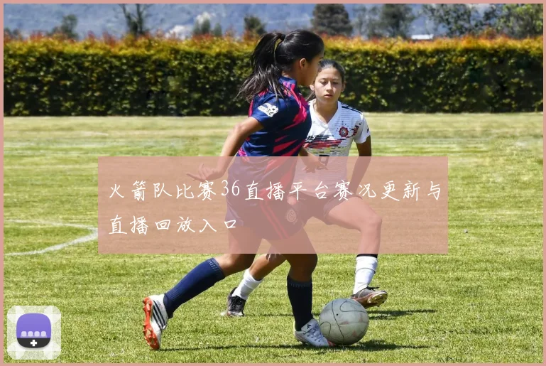 火箭队比赛36直播平台赛况更新与直播回放入口