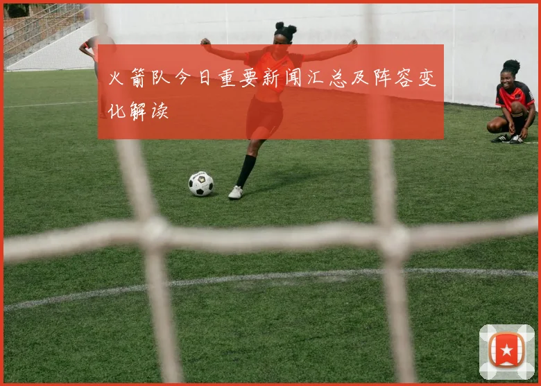 火箭队今日重要新闻汇总及阵容变化解读